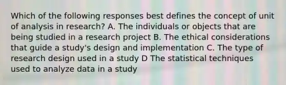 Which of the following responses best defines the concept of unit of analysis in research? A. The individuals or objects that are being studied in a research project B. The ethical considerations that guide a study's design and implementation C. The type of research design used in a study D The statistical techniques used to analyze data in a study