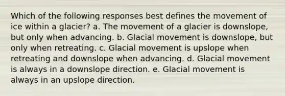 Which of the following responses best defines the movement of ice within a glacier? a. The movement of a glacier is downslope, but only when advancing. b. Glacial movement is downslope, but only when retreating. c. Glacial movement is upslope when retreating and downslope when advancing. d. Glacial movement is always in a downslope direction. e. Glacial movement is always in an upslope direction.