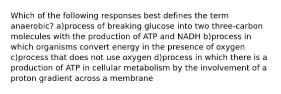 Which of the following responses best defines the term anaerobic? a)process of breaking glucose into two three-carbon molecules with the production of ATP and NADH b)process in which organisms convert energy in the presence of oxygen c)process that does not use oxygen d)process in which there is a production of ATP in cellular metabolism by the involvement of a proton gradient across a membrane