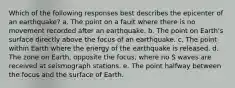 Which of the following responses best describes the epicenter of an earthquake? a. The point on a fault where there is no movement recorded after an earthquake. b. The point on Earth's surface directly above the focus of an earthquake. c. The point within Earth where the energy of the earthquake is released. d. The zone on Earth, opposite the focus, where no S waves are received at seismograph stations. e. The point halfway between the focus and the surface of Earth.