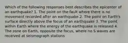 Which of the following responses best describes the epicenter of an earthquake? 1. The point on the fault where there is no movement recorded after an earthquake 2. The point on Earth's surface directly above the focus of an earthquake 3. The point within Earth where the energy of the earthquake is released 4. The zone on Earth, opposite the focus, where no S waves are received at seismograph stations