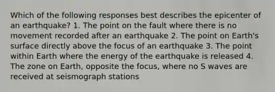 Which of the following responses best describes the epicenter of an earthquake? 1. The point on the fault where there is no movement recorded after an earthquake 2. The point on Earth's surface directly above the focus of an earthquake 3. The point within Earth where the energy of the earthquake is released 4. The zone on Earth, opposite the focus, where no S waves are received at seismograph stations