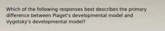 Which of the following responses best describes the primary difference between Piaget's developmental model and Vygotsky's developmental model?