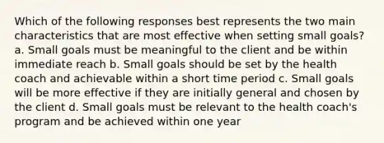 Which of the following responses best represents the two main characteristics that are most effective when setting small goals? a. Small goals must be meaningful to the client and be within immediate reach b. Small goals should be set by the health coach and achievable within a short time period c. Small goals will be more effective if they are initially general and chosen by the client d. Small goals must be relevant to the health coach's program and be achieved within one year