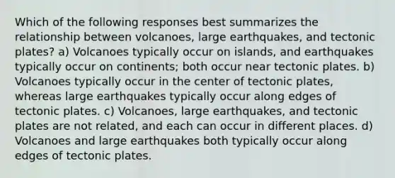 Which of the following responses best summarizes the relationship between volcanoes, large earthquakes, and tectonic plates? a) Volcanoes typically occur on islands, and earthquakes typically occur on continents; both occur near tectonic plates. b) Volcanoes typically occur in the center of tectonic plates, whereas large earthquakes typically occur along edges of tectonic plates. c) Volcanoes, large earthquakes, and tectonic plates are not related, and each can occur in different places. d) Volcanoes and large earthquakes both typically occur along edges of tectonic plates.