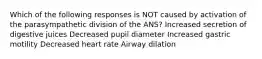 Which of the following responses is NOT caused by activation of the parasympathetic division of the ANS? Increased secretion of digestive juices Decreased pupil diameter Increased gastric motility Decreased heart rate Airway dilation