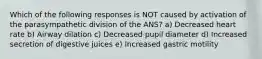 Which of the following responses is NOT caused by activation of the parasympathetic division of the ANS? a) Decreased heart rate b) Airway dilation c) Decreased pupil diameter d) Increased secretion of digestive juices e) Increased gastric motility