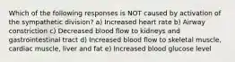 Which of the following responses is NOT caused by activation of the sympathetic division? a) Increased heart rate b) Airway constriction c) Decreased blood flow to kidneys and gastrointestinal tract d) Increased blood flow to skeletal muscle, cardiac muscle, liver and fat e) Increased blood glucose level