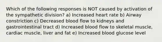 Which of the following responses is NOT caused by activation of the sympathetic division? a) Increased heart rate b) Airway constriction c) Decreased blood flow to kidneys and gastrointestinal tract d) Increased blood flow to skeletal muscle, cardiac muscle, liver and fat e) Increased blood glucose level