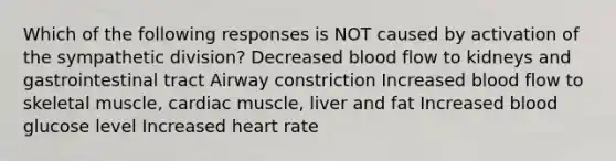 Which of the following responses is NOT caused by activation of the sympathetic division? Decreased blood flow to kidneys and gastrointestinal tract Airway constriction Increased blood flow to skeletal muscle, cardiac muscle, liver and fat Increased blood glucose level Increased heart rate