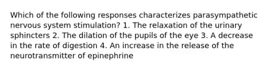 Which of the following responses characterizes parasympathetic nervous system stimulation? 1. The relaxation of the urinary sphincters 2. The dilation of the pupils of the eye 3. A decrease in the rate of digestion 4. An increase in the release of the neurotransmitter of epinephrine