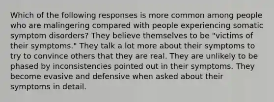 Which of the following responses is more common among people who are malingering compared with people experiencing somatic symptom disorders? They believe themselves to be "victims of their symptoms." They talk a lot more about their symptoms to try to convince others that they are real. They are unlikely to be phased by inconsistencies pointed out in their symptoms. They become evasive and defensive when asked about their symptoms in detail.