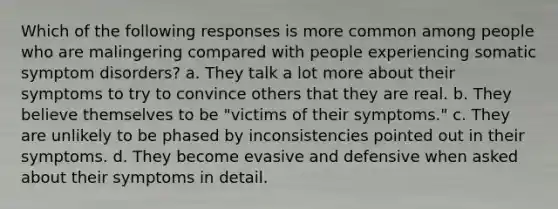 Which of the following responses is more common among people who are malingering compared with people experiencing somatic symptom disorders? a. They talk a lot more about their symptoms to try to convince others that they are real. b. They believe themselves to be "victims of their symptoms." c. They are unlikely to be phased by inconsistencies pointed out in their symptoms. d. They become evasive and defensive when asked about their symptoms in detail.