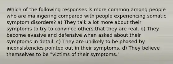 Which of the following responses is more common among people who are malingering compared with people experiencing somatic symptom disorders? a) They talk a lot more about their symptoms to try to convince others that they are real. b) They become evasive and defensive when asked about their symptoms in detail. c) They are unlikely to be phased by inconsistencies pointed out in their symptoms. d) They believe themselves to be "victims of their symptoms."