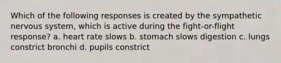 Which of the following responses is created by the sympathetic <a href='https://www.questionai.com/knowledge/kThdVqrsqy-nervous-system' class='anchor-knowledge'>nervous system</a>, which is active during the fight-or-flight response? a. heart rate slows b. stomach slows digestion c. lungs constrict bronchi d. pupils constrict