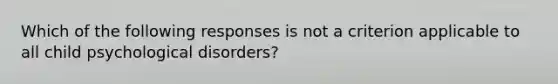 Which of the following responses is not a criterion applicable to all child psychological disorders?