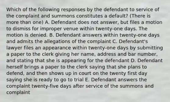 Which of the following responses by the defendant to service of the complaint and summons constitutes a default? (There is more than one) A. Defendant does not answer, but files a motion to dismiss for improper venue within twenty-one days. The motion is denied. B. Defendant answers within twenty-one days and admits the allegations of the complaint C. Defendant's lawyer files an appearance within twenty-one days by submitting a paper to the clerk giving her name, address and bar number, and stating that she is appearing for the defendant D. Defendant herself brings a paper to the clerk saying that she plans to defend, and then shows up in court on the twenty first day saying she is ready to go to trial E. Defendant answers the complaint twenty-five days after service of the summons and complaint