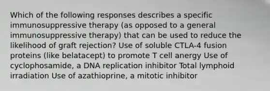 Which of the following responses describes a specific immunosuppressive therapy (as opposed to a general immunosuppressive therapy) that can be used to reduce the likelihood of graft rejection? Use of soluble CTLA-4 fusion proteins (like belatacept) to promote T cell anergy Use of cyclophosamide, a DNA replication inhibitor Total lymphoid irradiation Use of azathioprine, a mitotic inhibitor