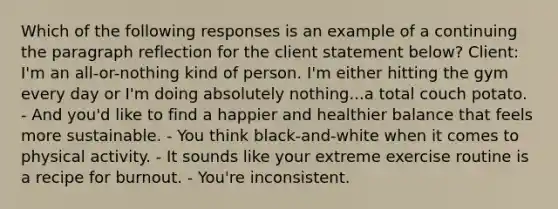 Which of the following responses is an example of a continuing the paragraph reflection for the client statement below? Client: I'm an all-or-nothing kind of person. I'm either hitting the gym every day or I'm doing absolutely nothing...a total couch potato. - And you'd like to find a happier and healthier balance that feels more sustainable. - You think black-and-white when it comes to physical activity. - It sounds like your extreme exercise routine is a recipe for burnout. - You're inconsistent.