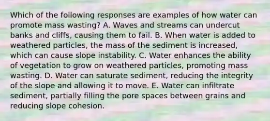 Which of the following responses are examples of how water can promote mass wasting? A. Waves and streams can undercut banks and cliffs, causing them to fail. B. When water is added to weathered particles, the mass of the sediment is increased, which can cause slope instability. C. Water enhances the ability of vegetation to grow on weathered particles, promoting mass wasting. D. Water can saturate sediment, reducing the integrity of the slope and allowing it to move. E. Water can infiltrate sediment, partially filling the pore spaces between grains and reducing slope cohesion.