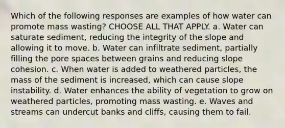 Which of the following responses are examples of how water can promote mass wasting? CHOOSE ALL THAT APPLY. a. Water can saturate sediment, reducing the integrity of the slope and allowing it to move. b. Water can infiltrate sediment, partially filling the pore spaces between grains and reducing slope cohesion. c. When water is added to weathered particles, the mass of the sediment is increased, which can cause slope instability. d. Water enhances the ability of vegetation to grow on weathered particles, promoting mass wasting. e. Waves and streams can undercut banks and cliffs, causing them to fail.