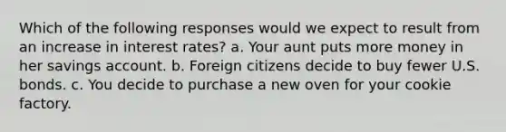 Which of the following responses would we expect to result from an increase in interest rates? a. Your aunt puts more money in her savings account. b. Foreign citizens decide to buy fewer U.S. bonds. c. You decide to purchase a new oven for your cookie factory.