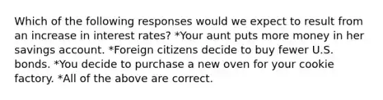 Which of the following responses would we expect to result from an increase in interest rates? *Your aunt puts more money in her savings account. *Foreign citizens decide to buy fewer U.S. bonds. *You decide to purchase a new oven for your cookie factory. *All of the above are correct.