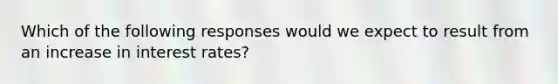 Which of the following responses would we expect to result from an increase in interest rates?