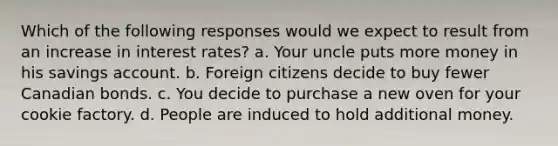 Which of the following responses would we expect to result from an increase in interest rates? a. Your uncle puts more money in his savings account. b. Foreign citizens decide to buy fewer Canadian bonds. c. You decide to purchase a new oven for your cookie factory. d. People are induced to hold additional money.