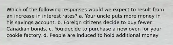 Which of the following responses would we expect to result from an increase in interest rates? a. Your uncle puts more money in his savings account. b. Foreign citizens decide to buy fewer Canadian bonds. c. You decide to purchase a new oven for your cookie factory. d. People are induced to hold additional money