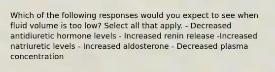 Which of the following responses would you expect to see when fluid volume is too low? Select all that apply. - Decreased antidiuretic hormone levels - Increased renin release -Increased natriuretic levels - Increased aldosterone - Decreased plasma concentration