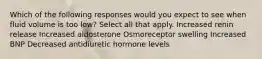 Which of the following responses would you expect to see when fluid volume is too low? Select all that apply. Increased renin release Increased aldosterone Osmoreceptor swelling Increased BNP Decreased antidiuretic hormone levels