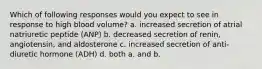 Which of following responses would you expect to see in response to high blood volume? a. increased secretion of atrial natriuretic peptide (ANP) b. decreased secretion of renin, angiotensin, and aldosterone c. increased secretion of anti-diuretic hormone (ADH) d. both a. and b.