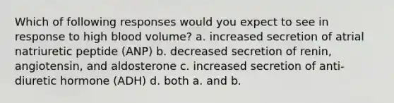 Which of following responses would you expect to see in response to high blood volume? a. increased secretion of atrial natriuretic peptide (ANP) b. decreased secretion of renin, angiotensin, and aldosterone c. increased secretion of anti-diuretic hormone (ADH) d. both a. and b.