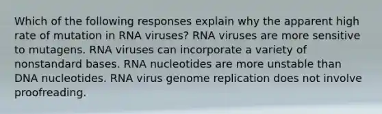 Which of the following responses explain why the apparent high rate of mutation in RNA viruses? RNA viruses are more sensitive to mutagens. RNA viruses can incorporate a variety of nonstandard bases. RNA nucleotides are more unstable than DNA nucleotides. RNA virus genome replication does not involve proofreading.