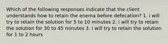 Which of the following responses indicate that the client understands how to retain the enema before defecation? 1. i will try to retain the solution for 5 to 10 minutes 2. i will try to retain the solution for 30 to 45 minutes 3. i will try to retain the solution for 1 to 2 hours