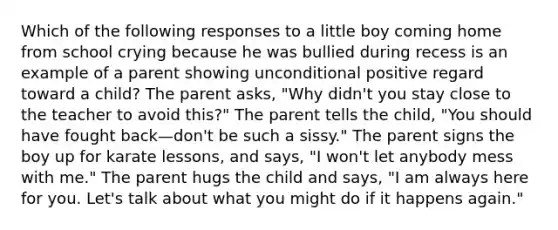 Which of the following responses to a little boy coming home from school crying because he was bullied during recess is an example of a parent showing unconditional positive regard toward a child? The parent asks, "Why didn't you stay close to the teacher to avoid this?" The parent tells the child, "You should have fought back—don't be such a sissy." The parent signs the boy up for karate lessons, and says, "I won't let anybody mess with me." The parent hugs the child and says, "I am always here for you. Let's talk about what you might do if it happens again."