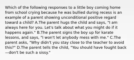 Which of the following responses to a little boy coming home from school crying because he was bullied during recess is an example of a parent showing unconditional positive regard toward a child? A.The parent hugs the child and says, "I am always here for you. Let's talk about what you might do if it happens again." B.The parent signs the boy up for karate lessons, and says, "I won't let anybody mess with me." C.The parent asks, "Why didn't you stay close to the teacher to avoid this?" D.The parent tells the child, "You should have fought back—don't be such a sissy."