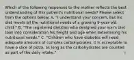 Which of the following responses to the mother reflects the best understanding of this patient's nutritional needs? Please select from the options below. A. "I understand your concern, but his diet meets all the nutritional needs of a growing 9-year-old child." B. "The registered dietitian who designed your son's diet took into consideration his height and age when determining his nutritional needs." C. "Children who have diabetes will need adequate amounts of complex carbohydrates. It is acceptable to have a slice of pizza, as long as the carbohydrates are counted as part of the daily intake."