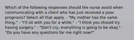 Which of the following responses should the nurse avoid when communicating with a client who has just received a poor prognosis? Select all that apply. - "My mother has the same thing." - "I'll sit with you for a while." - "I think you should try having surgery." - "Don't cry, everything is going to be okay." - "Do you have any questions for me right now?"