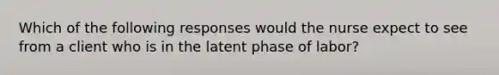 Which of the following responses would the nurse expect to see from a client who is in the latent phase of labor?