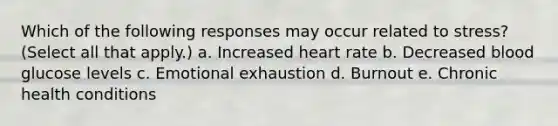 Which of the following responses may occur related to stress? (Select all that apply.) a. Increased heart rate b. Decreased blood glucose levels c. Emotional exhaustion d. Burnout e. Chronic health conditions