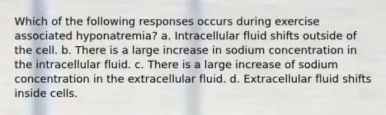 Which of the following responses occurs during exercise associated hyponatremia? a. Intracellular <a href='https://www.questionai.com/knowledge/kJUxzd6yVq-fluid-shifts' class='anchor-knowledge'>fluid shifts</a> outside of the cell. b. There is a large increase in sodium concentration in the intracellular fluid. c. There is a large increase of sodium concentration in the extracellular fluid. d. Extracellular fluid shifts inside cells.