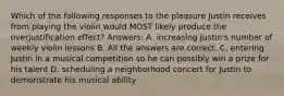 Which of the following responses to the pleasure Justin receives from playing the violin would MOST likely produce the overjustification effect? Answers: A. increasing Justin's number of weekly violin lessons B. All the answers are correct. C. entering Justin in a musical competition so he can possibly win a prize for his talent D. scheduling a neighborhood concert for Justin to demonstrate his musical ability