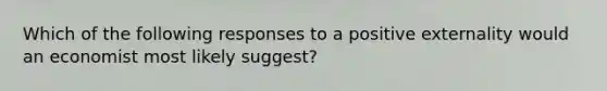 Which of the following responses to a positive externality would an economist most likely suggest?