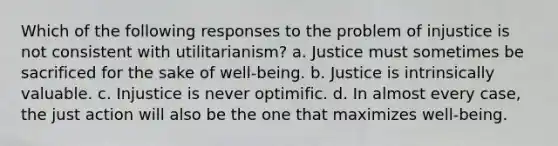 Which of the following responses to the problem of injustice is not consistent with utilitarianism? a. Justice must sometimes be sacrificed for the sake of well-being. b. Justice is intrinsically valuable. c. Injustice is never optimific. d. In almost every case, the just action will also be the one that maximizes well-being.