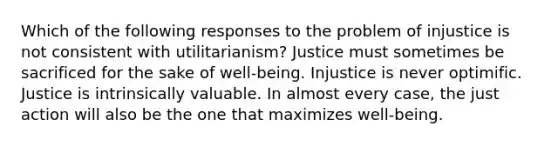 Which of the following responses to the problem of injustice is not consistent with utilitarianism? Justice must sometimes be sacrificed for the sake of well-being. Injustice is never optimific. Justice is intrinsically valuable. In almost every case, the just action will also be the one that maximizes well-being.