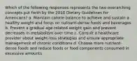 Which of the following responses represents the two overarching concepts put forth by the 2010 Dietary Guidelines for Americans? a. Maintain calorie balance to achieve and sustain a healthy weight and focus on nutrient-dense foods and beverages b. Prevent a gradual age-related weight gain and prevent decreases in metabolism over time c. Consult a healthcare provider about weight-loss strategies and ensure appropriate management of chronic conditions d. Choose more nutrient-dense foods and reduce foods or food components consumed in excessive amounts