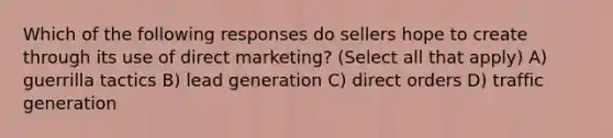 Which of the following responses do sellers hope to create through its use of direct marketing? (Select all that apply) A) guerrilla tactics B) lead generation C) direct orders D) traffic generation