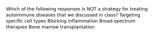 Which of the following responses is NOT a strategy for treating autoimmune diseases that we discussed in class? Targeting specific cell types Blocking inflammation Broad-spectrum therapies Bone marrow transplantation